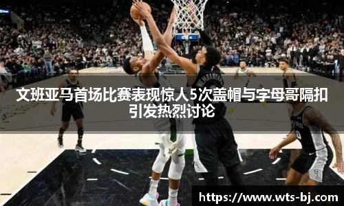 文班亚马首场比赛表现惊人5次盖帽与字母哥隔扣引发热烈讨论